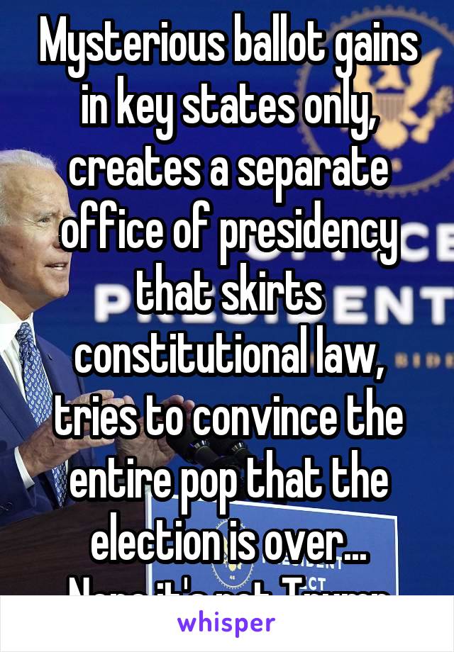 Mysterious ballot gains in key states only, creates a separate office of presidency that skirts constitutional law, tries to convince the entire pop that the election is over...
Nope it's not Trump