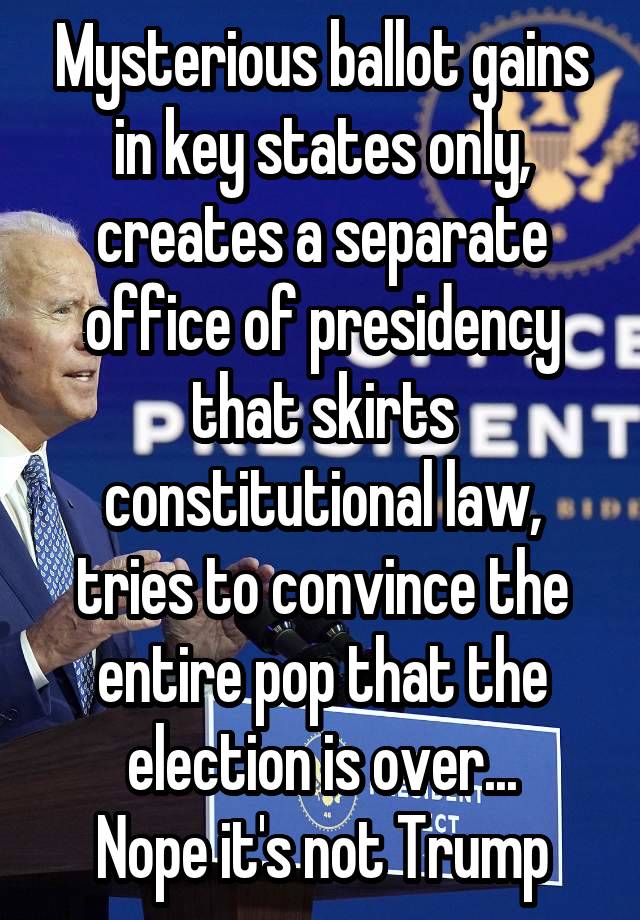 Mysterious ballot gains in key states only, creates a separate office of presidency that skirts constitutional law, tries to convince the entire pop that the election is over...
Nope it's not Trump