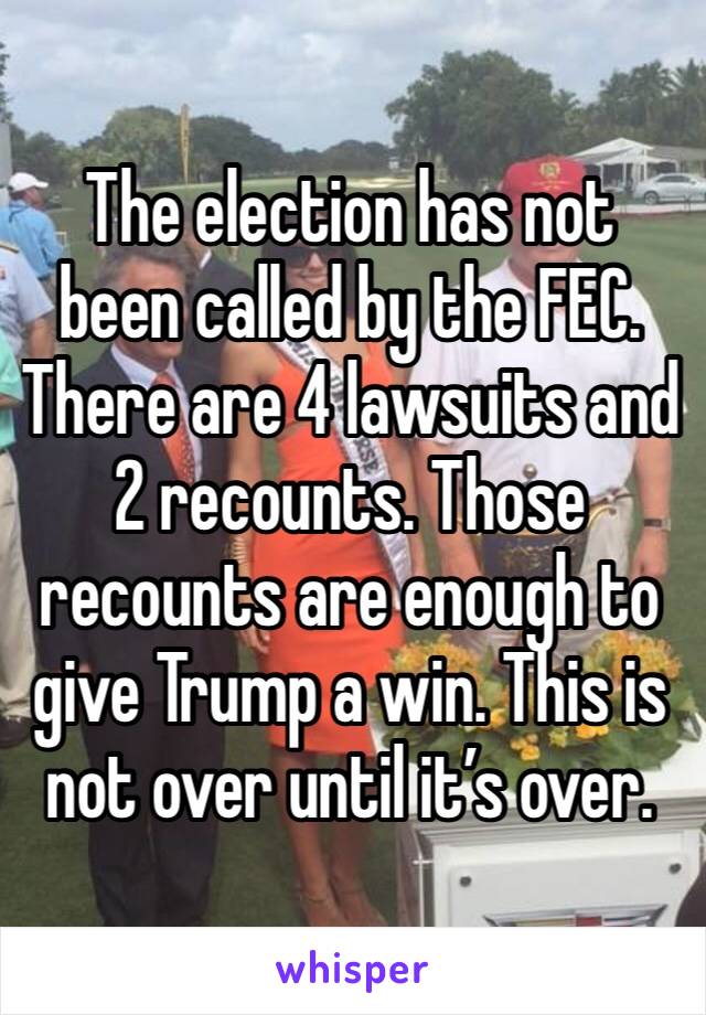 The election has not been called by the FEC. There are 4 lawsuits and 2 recounts. Those recounts are enough to give Trump a win. This is not over until it’s over. 