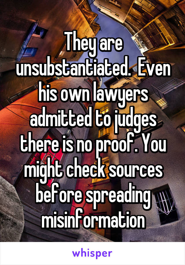 They are unsubstantiated.  Even his own lawyers admitted to judges there is no proof. You might check sources before spreading misinformation