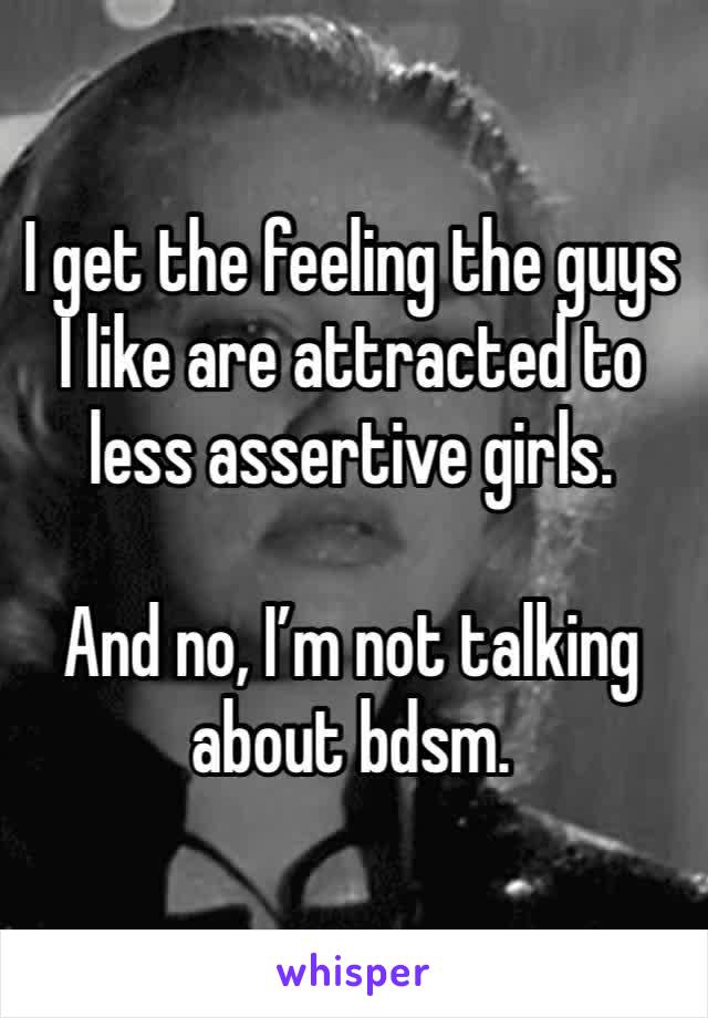 I get the feeling the guys I like are attracted to less assertive girls.

And no, I’m not talking about bdsm.