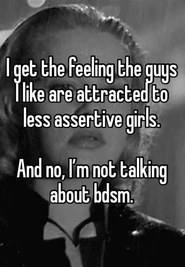 I get the feeling the guys I like are attracted to less assertive girls.

And no, I’m not talking about bdsm.