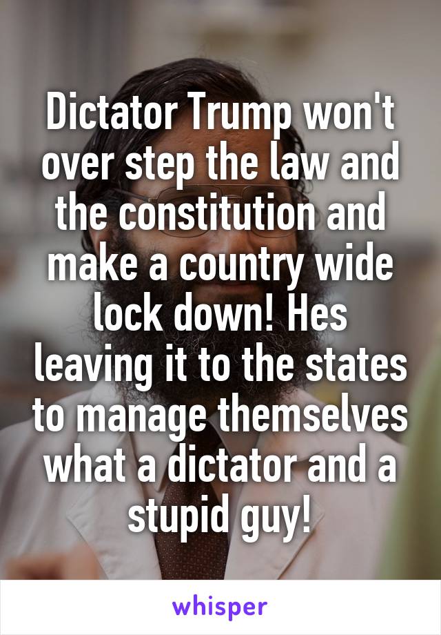 Dictator Trump won't over step the law and the constitution and make a country wide lock down! Hes leaving it to the states to manage themselves what a dictator and a stupid guy!