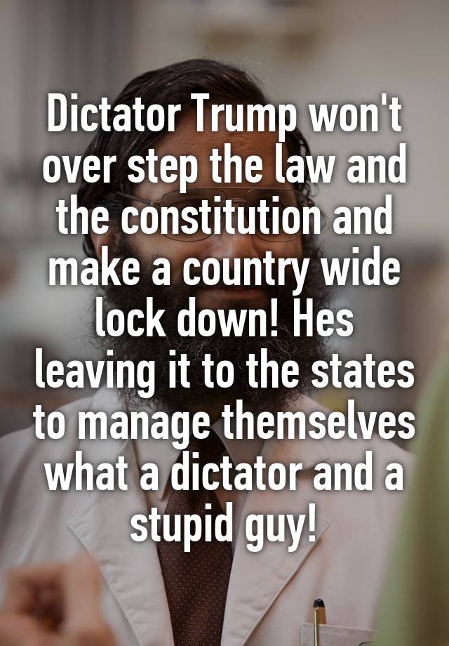 Dictator Trump won't over step the law and the constitution and make a country wide lock down! Hes leaving it to the states to manage themselves what a dictator and a stupid guy!