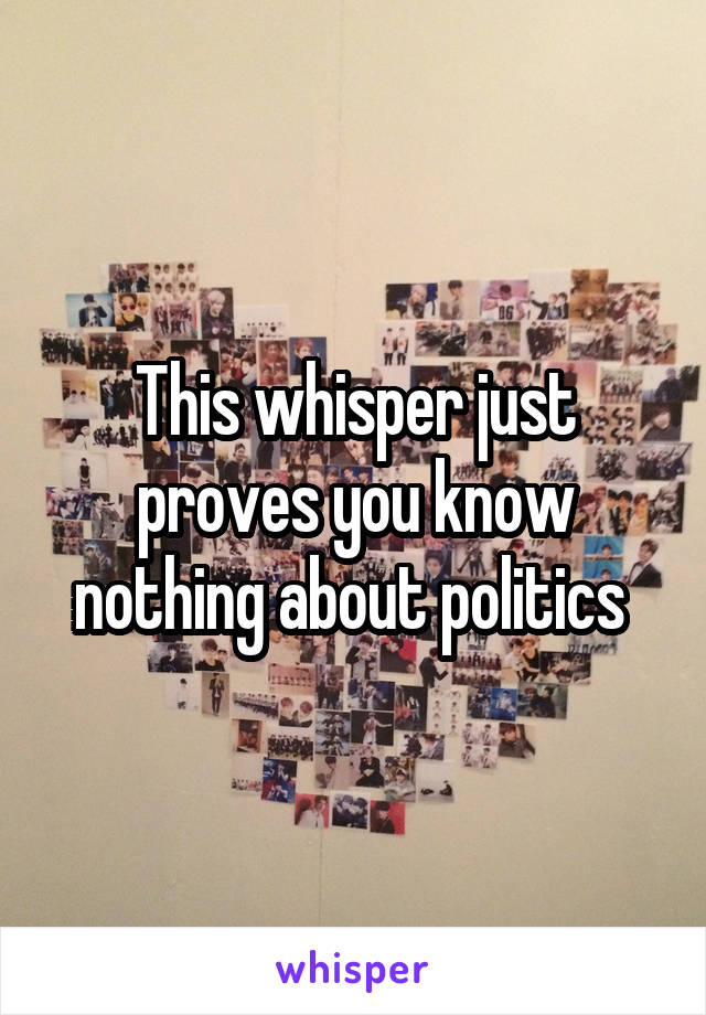 This whisper just proves you know nothing about politics 