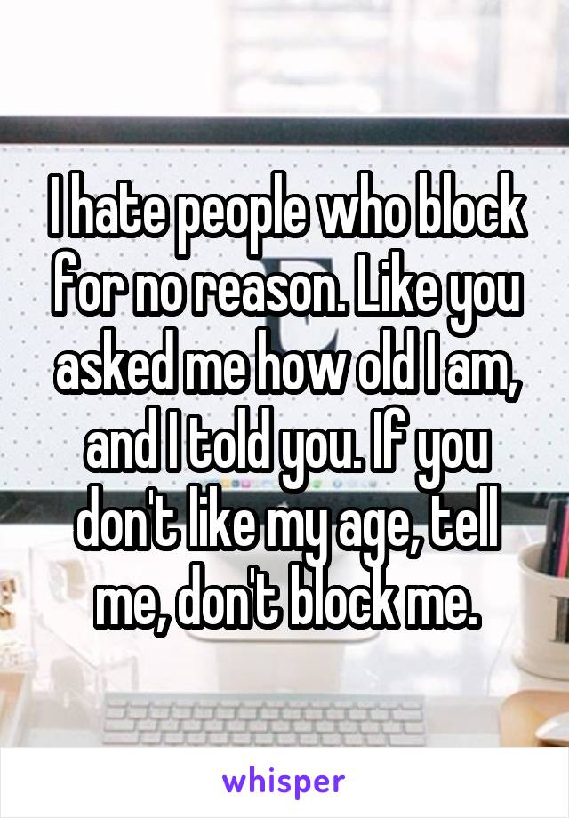 I hate people who block for no reason. Like you asked me how old I am, and I told you. If you don't like my age, tell me, don't block me.