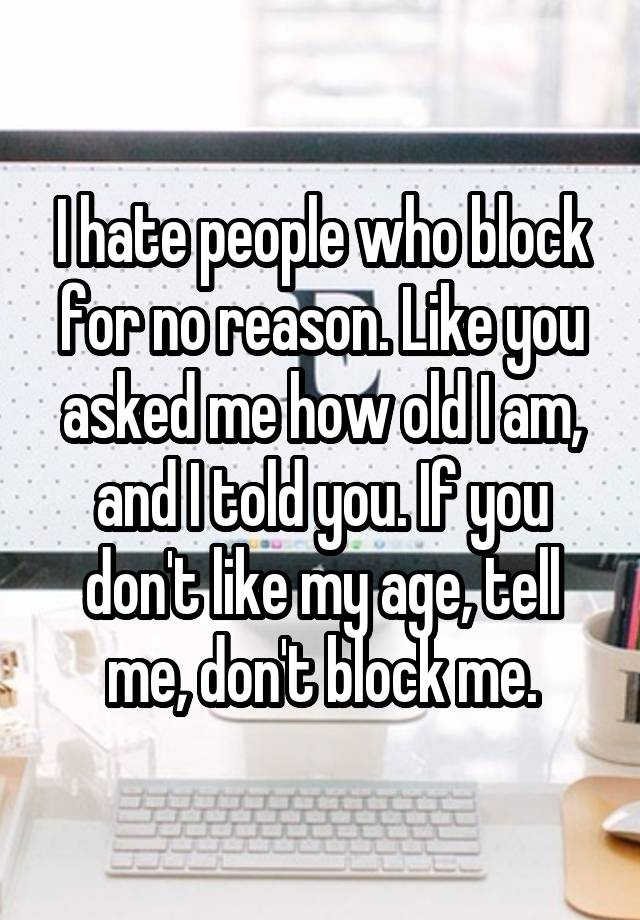 I hate people who block for no reason. Like you asked me how old I am, and I told you. If you don't like my age, tell me, don't block me.