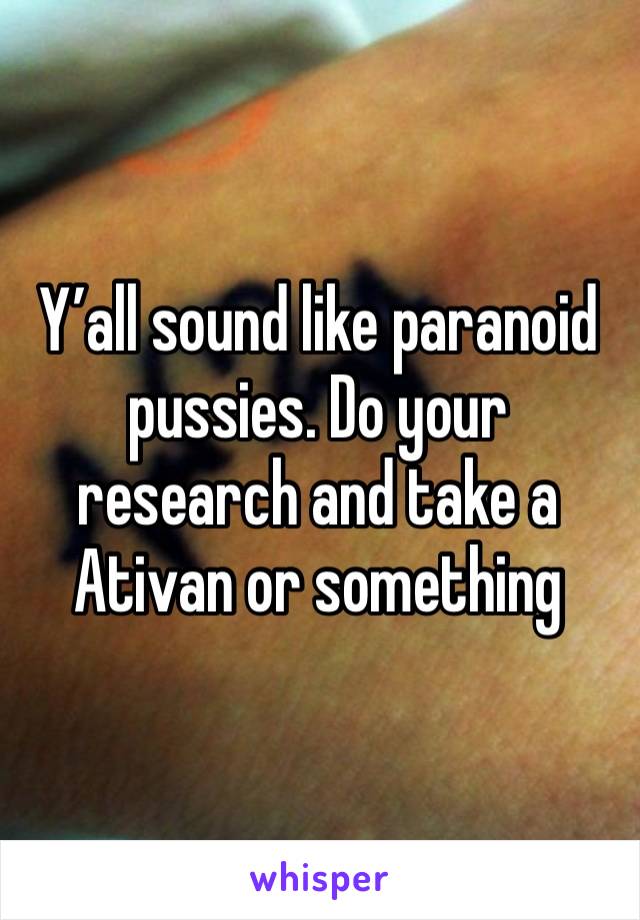 Y’all sound like paranoid pussies. Do your research and take a Ativan or something 