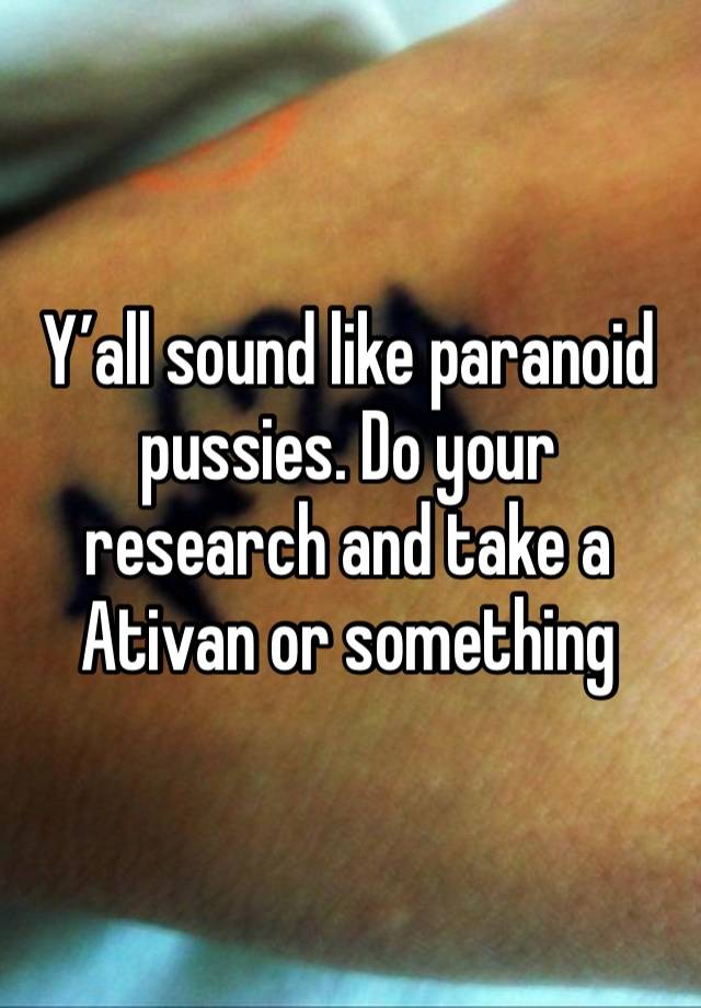 Y’all sound like paranoid pussies. Do your research and take a Ativan or something 