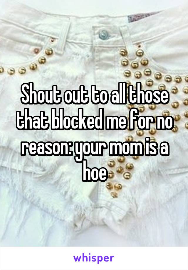 Shout out to all those that blocked me for no reason: your mom is a hoe