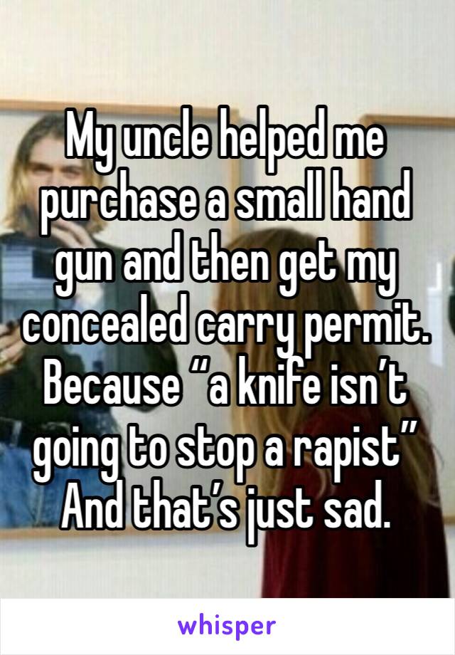 My uncle helped me purchase a small hand gun and then get my concealed carry permit. Because “a knife isn’t going to stop a rapist”
And that’s just sad. 