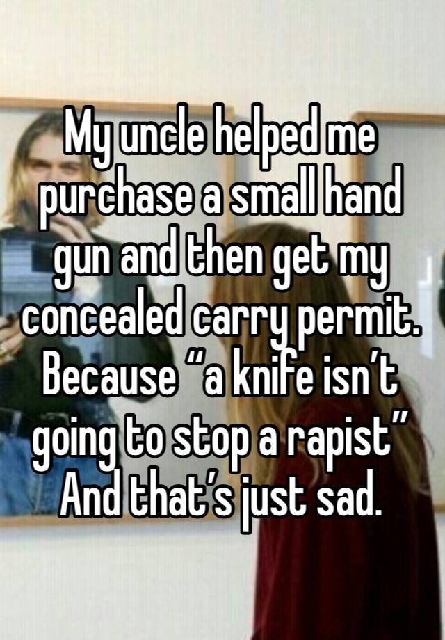 My uncle helped me purchase a small hand gun and then get my concealed carry permit. Because “a knife isn’t going to stop a rapist”
And that’s just sad. 