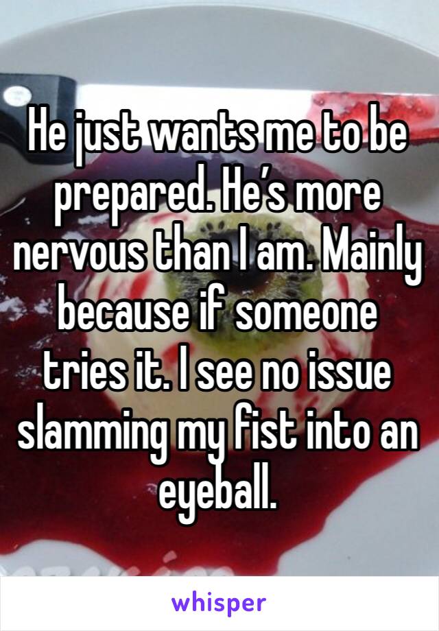 He just wants me to be prepared. He’s more nervous than I am. Mainly because if someone tries it. I see no issue slamming my fist into an eyeball. 