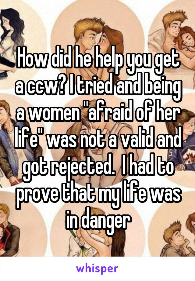 How did he help you get a ccw? I tried and being a women "afraid of her life" was not a valid and got rejected.  I had to prove that my life was in danger