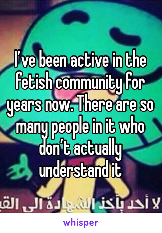 I’ve been active in the fetish community for years now. There are so many people in it who don’t actually understand it