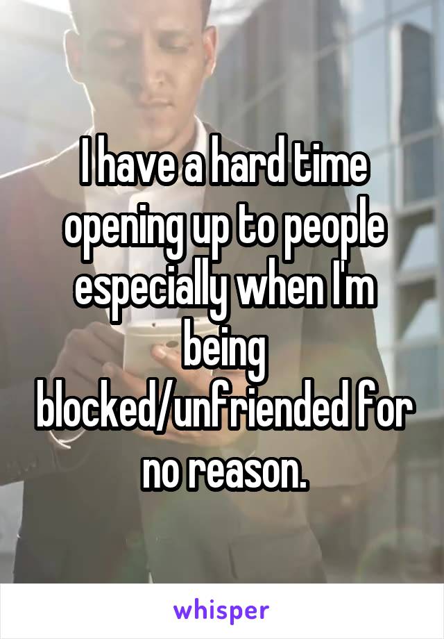 I have a hard time opening up to people especially when I'm being blocked/unfriended for no reason.