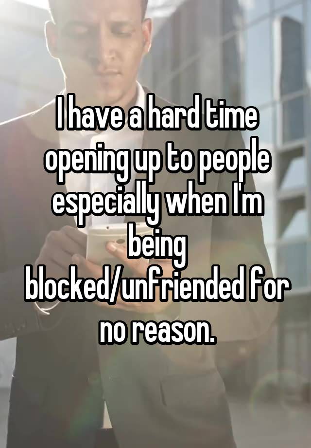 I have a hard time opening up to people especially when I'm being blocked/unfriended for no reason.