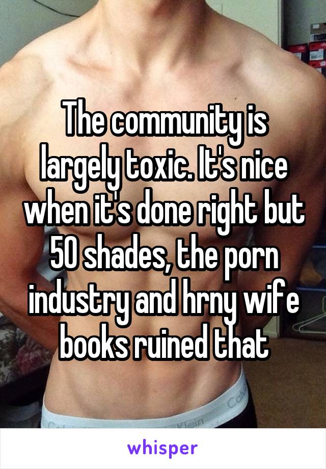 The community is largely toxic. It's nice when it's done right but 50 shades, the porn industry and hrny wife books ruined that