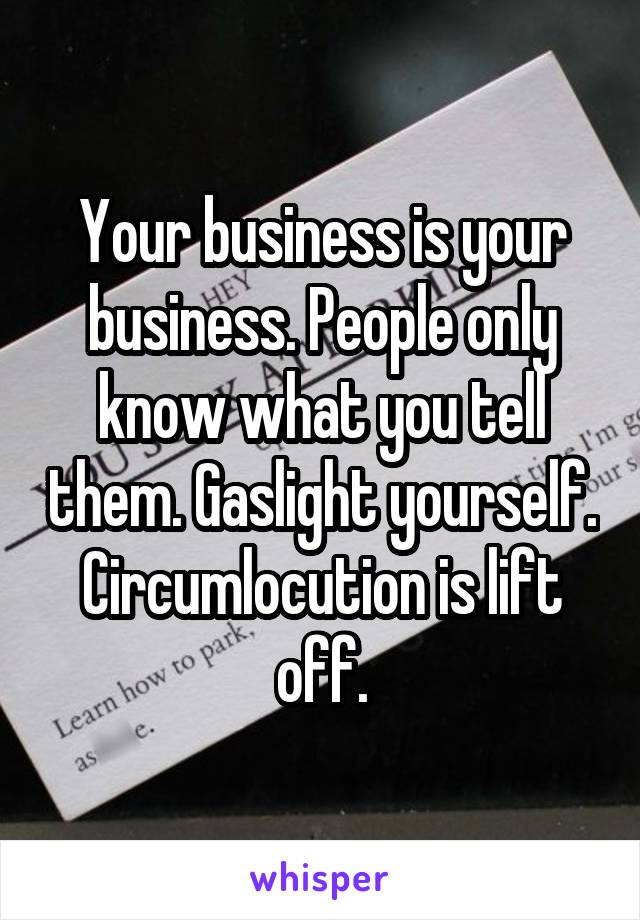 Your business is your business. People only know what you tell them. Gaslight yourself. Circumlocution is lift off.