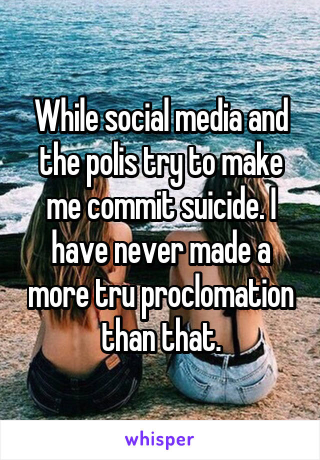 While social media and the polis try to make me commit suicide. I have never made a more tru proclomation than that.