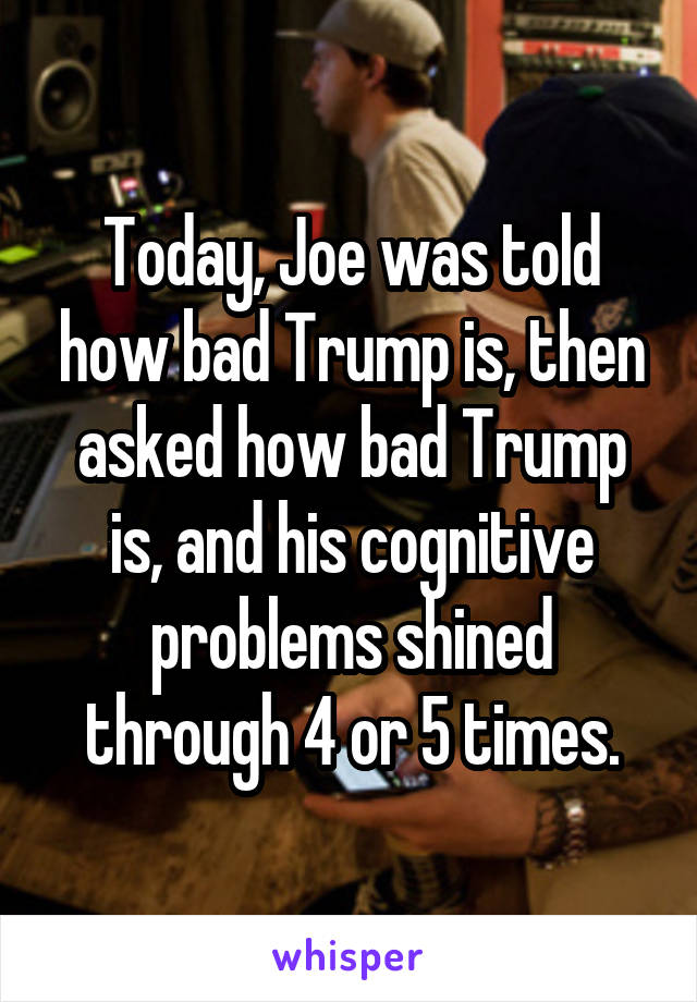 Today, Joe was told how bad Trump is, then asked how bad Trump is, and his cognitive problems shined through 4 or 5 times.