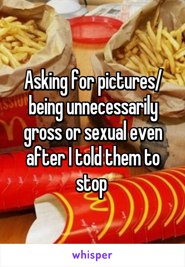 Asking for pictures/ being unnecessarily gross or sexual even after I told them to stop 