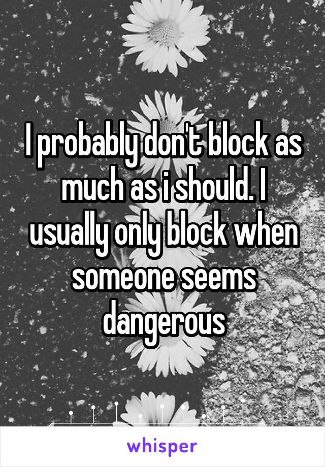 I probably don't block as much as i should. I usually only block when someone seems dangerous