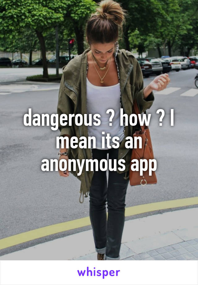 dangerous ? how ? I mean its an anonymous app