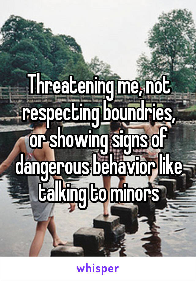 Threatening me, not respecting boundries, or showing signs of dangerous behavior like talking to minors