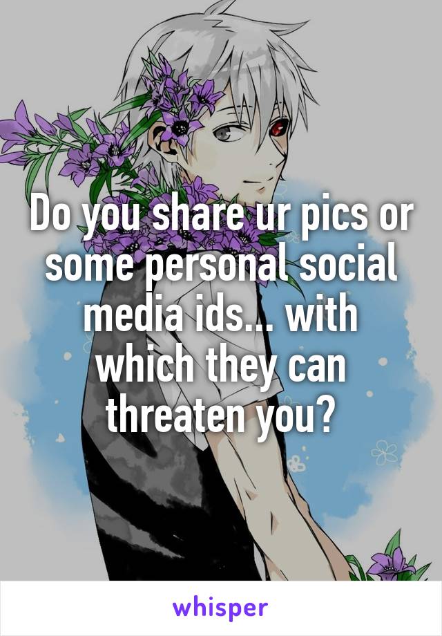 Do you share ur pics or some personal social media ids... with which they can threaten you?