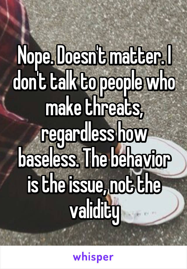 Nope. Doesn't matter. I don't talk to people who make threats, regardless how baseless. The behavior is the issue, not the validity