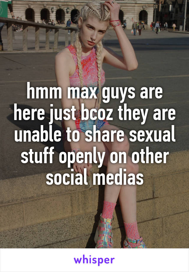 hmm max guys are here just bcoz they are unable to share sexual stuff openly on other social medias