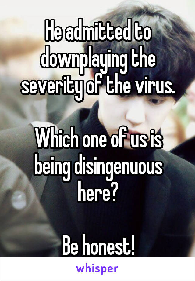 He admitted to downplaying the severity of the virus.

Which one of us is being disingenuous here?

Be honest!