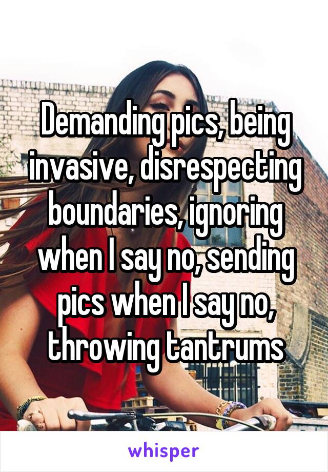 Demanding pics, being invasive, disrespecting boundaries, ignoring when I say no, sending pics when I say no, throwing tantrums