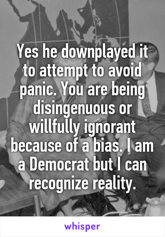 Yes he downplayed it to attempt to avoid panic. You are being disingenuous or willfully ignorant because of a bias. I am a Democrat but I can recognize reality.