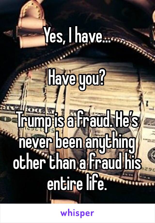 Yes, I have...

Have you?

Trump is a fraud. He’s never been anything other than a fraud his entire life. 