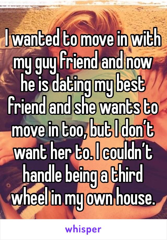 I wanted to move in with my guy friend and now he is dating my best friend and she wants to move in too, but I don’t want her to. I couldn’t handle being a third wheel in my own house. 