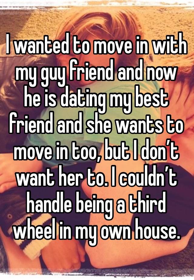 I wanted to move in with my guy friend and now he is dating my best friend and she wants to move in too, but I don’t want her to. I couldn’t handle being a third wheel in my own house. 