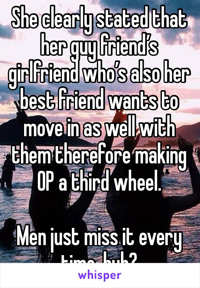 She clearly stated that her guy friend’s girlfriend who’s also her best friend wants to move in as well with them therefore making OP a third wheel. 

Men just miss it every time, huh?