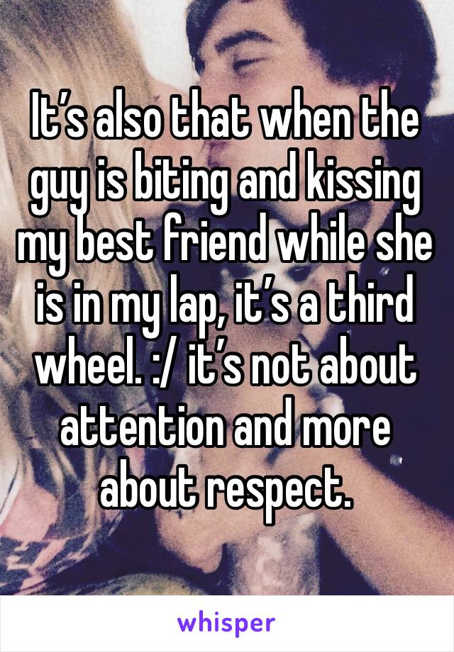 It’s also that when the guy is biting and kissing my best friend while she is in my lap, it’s a third wheel. :/ it’s not about attention and more about respect. 