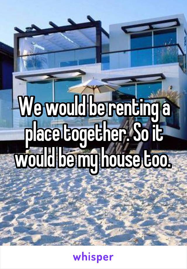 We would be renting a place together. So it would be my house too. 