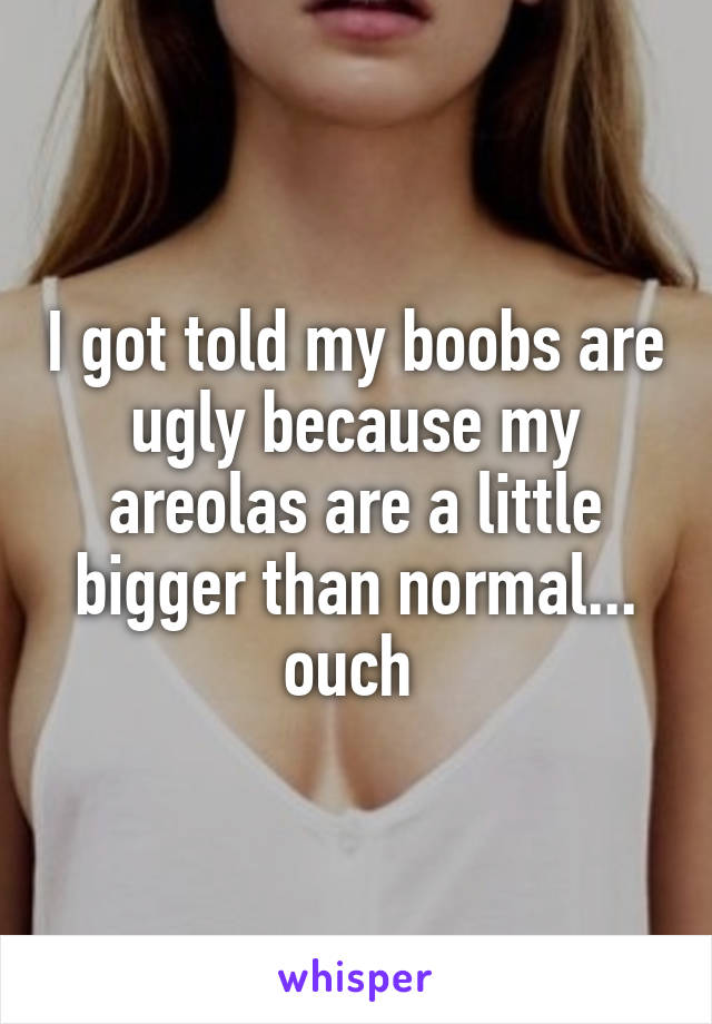 I got told my boobs are ugly because my areolas are a little bigger than normal... ouch 