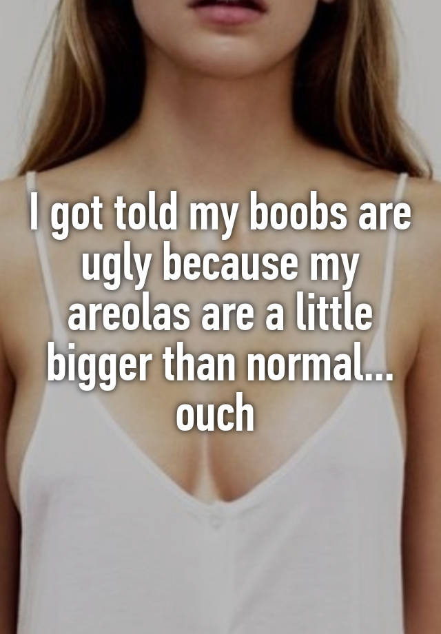 I got told my boobs are ugly because my areolas are a little bigger than normal... ouch 