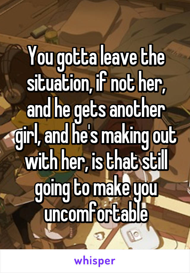 You gotta leave the situation, if not her, and he gets another girl, and he's making out with her, is that still going to make you uncomfortable