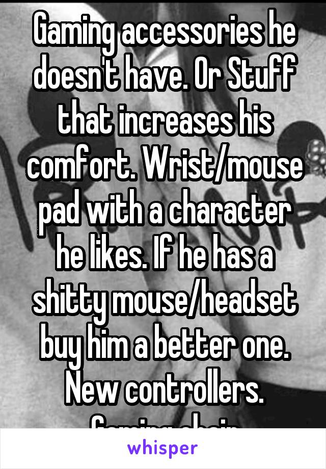 Gaming accessories he doesn't have. Or Stuff that increases his comfort. Wrist/mouse pad with a character he likes. If he has a shitty mouse/headset buy him a better one. New controllers. Gaming chair