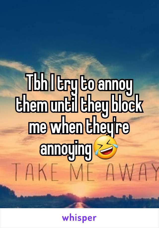 Tbh I try to annoy them until they block me when they're annoying🤣