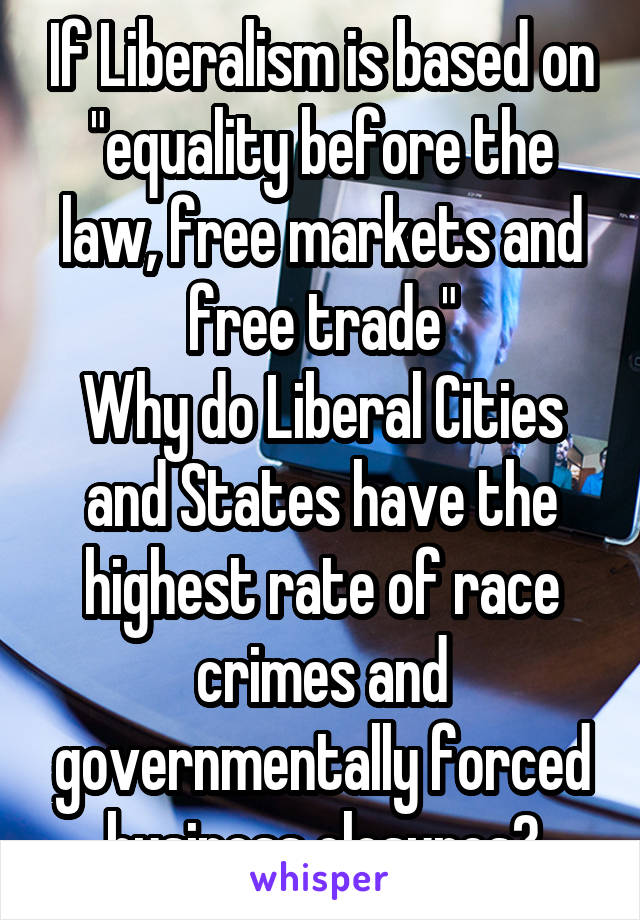 If Liberalism is based on "equality before the law, free markets and free trade"
Why do Liberal Cities and States have the highest rate of race crimes and governmentally forced business closures?