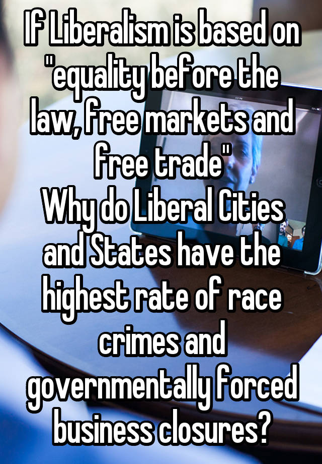 If Liberalism is based on "equality before the law, free markets and free trade"
Why do Liberal Cities and States have the highest rate of race crimes and governmentally forced business closures?