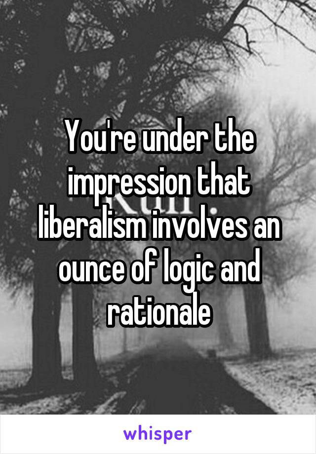 You're under the impression that liberalism involves an ounce of logic and rationale