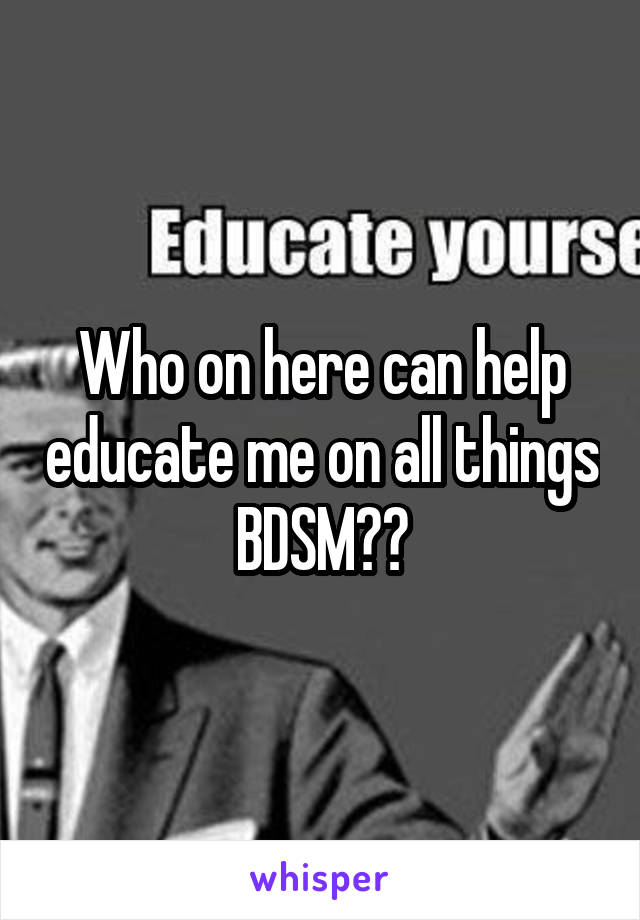 Who on here can help educate me on all things BDSM??